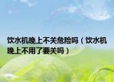 飲水機(jī)晚上不關(guān)危險(xiǎn)嗎（飲水機(jī)晚上不用了要關(guān)嗎）