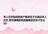 老人在世如何把房產(chǎn)繼承給子女兩位老人在世,想寫遺囑將其房屋繼承給孫子怎么寫?