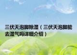 三伏天泡腳除濕（三伏天泡腳能去濕氣嗎詳細介紹）