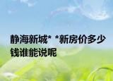 靜海新城* *新房?jī)r(jià)多少錢誰(shuí)能說(shuō)呢