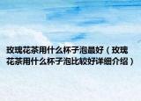 玫瑰花茶用什么杯子泡最好（玫瑰花茶用什么杯子泡比較好詳細(xì)介紹）