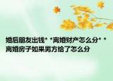 婚后朋友出錢* *離婚財(cái)產(chǎn)怎么分* *離婚房子如果男方給了怎么分