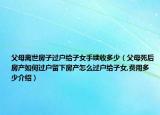 父母離世房子過戶給子女手續(xù)收多少（父母死后房產(chǎn)如何過戶留下房產(chǎn)怎么過戶給子女,費用多少介紹）