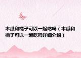 木瓜和橘子可以一起吃嗎（木瓜和橘子可以一起吃嗎詳細介紹）