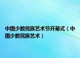 中國少數(shù)民族藝術(shù)節(jié)開幕式（中國少數(shù)民族藝術(shù)）