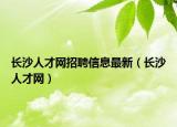 長沙人才網(wǎng)招聘信息最新（長沙人才網(wǎng)）