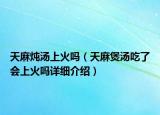 天麻燉湯上火嗎（天麻煲湯吃了會上火嗎詳細介紹）