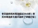 冬天能吃嗎木耳泡超過(guò)24小時(shí)（冬天木耳泡多久就不能吃了詳細(xì)介紹）