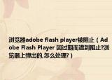 瀏覽器adobe flash player被阻止（Adobe Flash Player 因過期而遭到阻止?瀏覽器上彈出的,怎么處理?）