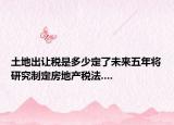 土地出讓稅是多少定了未來五年將研究制定房地產(chǎn)稅法....