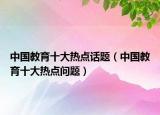 中國(guó)教育十大熱點(diǎn)話題（中國(guó)教育十大熱點(diǎn)問題）