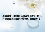 黑咖啡什么時(shí)候喝減肥效果最好?（什么時(shí)候喝黑咖啡減肥效果最好詳細(xì)介紹）