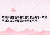 蘋果手機卸載未使用應用怎么關閉（蘋果手機怎么關閉卸載未使用的應用）