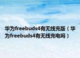 華為freebuds4有無(wú)線充版（華為freebuds4有無(wú)線充電嗎）