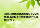 qq先拉黑再刪除還能加嗎（QQ先拉黑,再刪除是什么意思?對方不能加我了?）