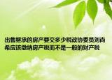 出售繼承的房產(chǎn)要交多少稅政協(xié)委員劉尚希應(yīng)該繳納房產(chǎn)稅而不是一般的財(cái)產(chǎn)稅