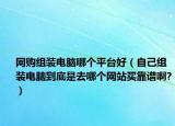 網(wǎng)購組裝電腦哪個平臺好（自己組裝電腦到底是去哪個網(wǎng)站買靠譜啊?）