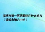 淄博市第一醫(yī)院要建在什么地方（淄博市第六中學）