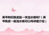 黃芩枸杞陳皮能一塊泡水喝嗎?（黃芩陳皮一起泡水喝可以嗎詳細(xì)介紹）