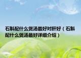 石斛配什么煲湯最好對肝好（石斛配什么煲湯最好詳細介紹）