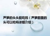 蘆筍的頭頭能吃嗎（蘆筍前面的頭可以吃嗎詳細(xì)介紹）
