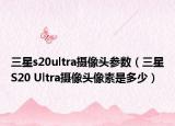 三星s20ultra攝像頭參數(shù)（三星S20 Ultra攝像頭像素是多少）