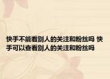快手不能看別人的關(guān)注和粉絲嗎 快手可以查看別人的關(guān)注和粉絲嗎