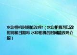 水印相機時間能改嗎?（水印相機可以改時間和日期嗎 水印相機的時間能改嗎介紹）