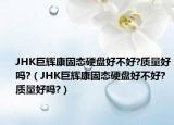 JHK巨輝康固態(tài)硬盤好不好?質(zhì)量好嗎?（JHK巨輝康固態(tài)硬盤好不好?質(zhì)量好嗎?）