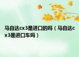 馬自達cx3是進口的嗎（馬自達cx3是進口車嗎）