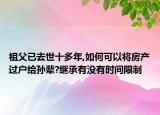 祖父已去世十多年,如何可以將房產(chǎn)過(guò)戶給孫輩?繼承有沒(méi)有時(shí)間限制