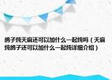 鴿子燉天麻還可以加什么一起燉嗎（天麻燉鴿子還可以加什么一起燉詳細(xì)介紹）