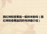 西紅柿和香蕉能一起拌米粉嗎（西紅柿和香蕉能同吃嗎詳細介紹）