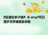B區(qū)房價多少錢R  & ampf節(jié)日漫步北京誰能告訴我