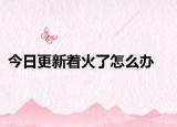 今日更新著火了怎么辦