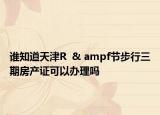 誰知道天津R  & ampf節(jié)步行三期房產(chǎn)證可以辦理嗎