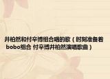 井柏然和付辛博組合唱的歌（時(shí)刻準(zhǔn)備著 bobo組合 付辛博井柏然演唱歌曲）
