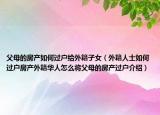 父母的房產(chǎn)如何過戶給外籍子女（外籍人士如何過戶房產(chǎn)外籍華人怎么將父母的房產(chǎn)過戶介紹）
