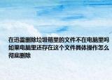 在迅雷刪除垃圾箱里的文件不在電腦里嗎如果電腦里還存在這個(gè)文件具體操作怎么徹底刪除