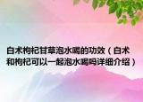白術(shù)枸杞甘草泡水喝的功效（白術(shù)和枸杞可以一起泡水喝嗎詳細(xì)介紹）