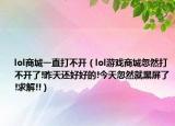 lol商城一直打不開（lol游戲商城忽然打不開了!昨天還好好的!今天忽然就黑屏了!求解!!）