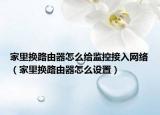 家里換路由器怎么給監(jiān)控接入網(wǎng)絡(luò)（家里換路由器怎么設(shè)置）