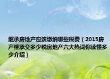 繼承房地產(chǎn)應(yīng)該繳納哪些稅費（2015房產(chǎn)繼承交多少稅房地產(chǎn)六大熱詞你讀懂多少介紹）