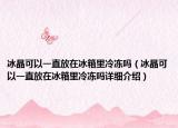 冰晶可以一直放在冰箱里冷凍嗎（冰晶可以一直放在冰箱里冷凍嗎詳細(xì)介紹）