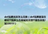 dnf龍騰光環(huán)怎么兌換（dnf龍騰套裝在哪買??我腫么在商城買不到??誰告訴我!加100!!!!）