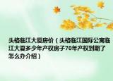 頭格臨江大廈房?jī)r(jià)（頭格臨江國(guó)際公寓臨江大夏多少年產(chǎn)權(quán)房子70年產(chǎn)權(quán)到期了怎么辦介紹）