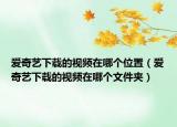 愛(ài)奇藝下載的視頻在哪個(gè)位置（愛(ài)奇藝下載的視頻在哪個(gè)文件夾）