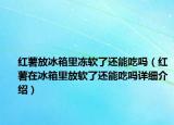 紅薯放冰箱里凍軟了還能吃嗎（紅薯在冰箱里放軟了還能吃嗎詳細(xì)介紹）