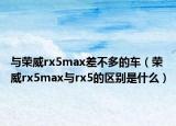 與榮威rx5max差不多的車（榮威rx5max與rx5的區(qū)別是什么）