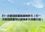 打一次新冠疫苗能保持多久（打一次新冠疫苗可以維持多久詳細(xì)介紹）